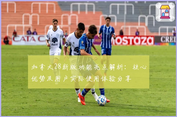 加拿大28新版功能亮点解析：核心优势及用户实际使用体验分享