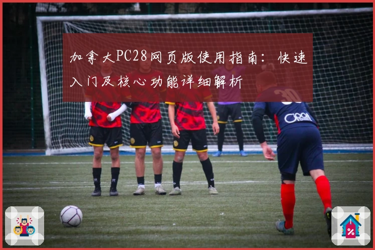 加拿大PC28网页版使用指南:快速入门及核心功能详细解析