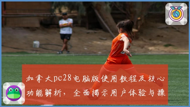 加拿大pc28电脑版使用教程及核心功能解析，全面揭示用户体验与操作技巧