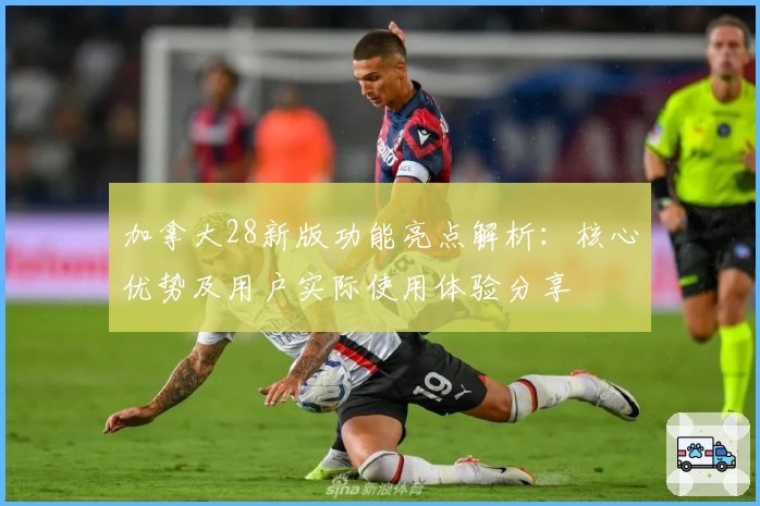 加拿大28新版功能亮点解析：核心优势及用户实际使用体验分享